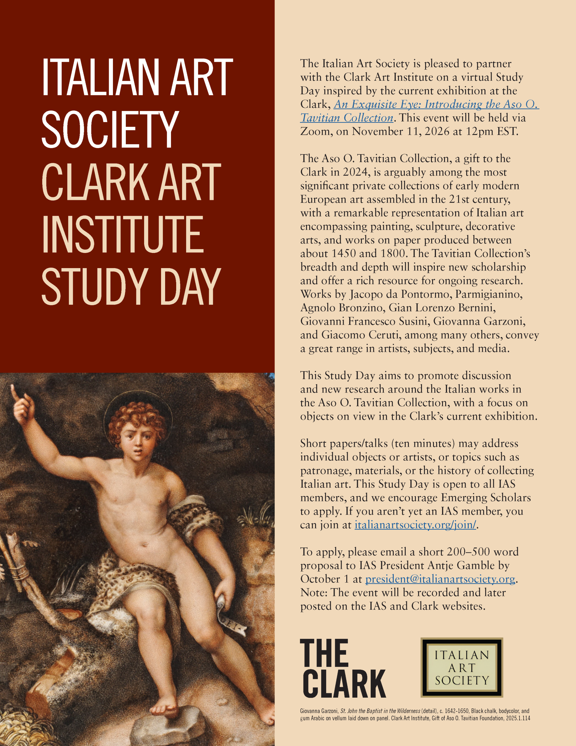 CFP for IAS/Clark Event. Text: The Italian Art Society is pleased to partner with the Clark Art Institute on a virtual Study Day inspired by the current exhibition at the Clark, An Exquisite Eye: Introducing the Aso O. Tavitian Collection. This event will be held via Zoom, on November 11, 2026 at 12pm EST. The Aso O. Tavitian Collection, a gift to the Clark in 2024, is arguably among the most significant private collections of early modern European art assembled in the 21st century, with a remarkable representation of Italian art encompassing painting, sculpture, decorative arts, and works on paper produced between about 1450 and 1800. The Tavitian Collection’s breadth and depth will inspire new scholarship and offer a rich resource for ongoing research. Works by Jacopo da Pontormo, Parmigianino, Agnolo Bronzino, Gian Lorenzo Bernini, Giovanni Francesco Susini, Giovanna Garzoni, and Giacomo Ceruti, among many others, convey a great range in artists, subjects, and media. This Study Day aims to promote discussion and new research around the Italian works in the Aso O. Tavitian Collection, with a focus on objects on view in the Clark’s current exhibition. Short papers/talks (ten minutes) may address individual objects or artists, or topics such as patronage, materials, or the history of collecting Italian art. This Study Day is open to all IAS members, and we encourage Emerging Scholars to apply. If you aren’t yet an IAS member, you can join at italianartsociety.org/join/. To apply, please email a short 200–500 word proposal to IAS President Antje Gamble by October 1 at president@italianartsociety.org. Note: The event will be recorded and later posted on the IAS and Clark websites. Inserted image: Giovanna Garzoni, St. John the Baptist in the Wilderness (detail), c. 1642-1650, Black chalk, bodycolor, and gum Arabic on vellum laid down on panel. Clark Art Institute, Gift of Aso O. Tavitian Foundation, 2025.1.114